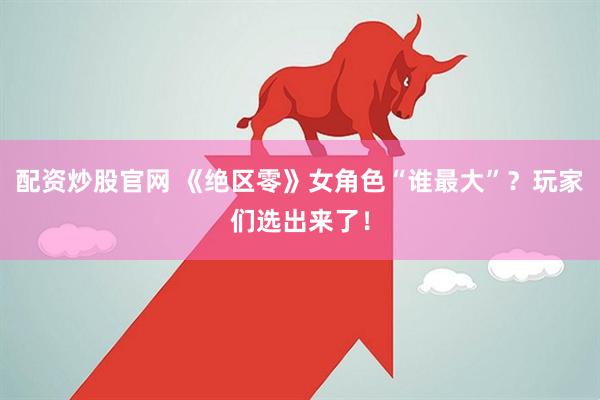配资炒股官网 《绝区零》女角色“谁最大”？玩家们选出来了！