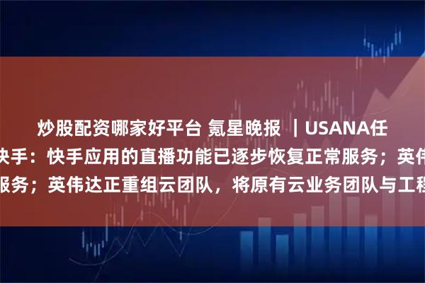 炒股配资哪家好平台 氪星晚报 ｜USANA任命王生为中国区总裁；快手：快手应用的直播功能已逐步恢复正常服务；英伟达正重组云团队，将原有云业务团队与工程和运维部门合并