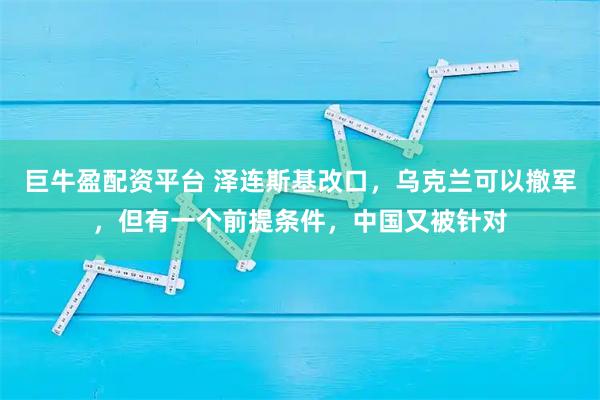 巨牛盈配资平台 泽连斯基改口,乌克兰可以撤军,但有一个前提条件,中国又被针对