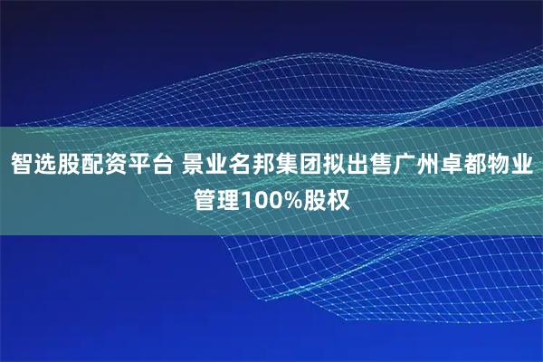 智选股配资平台 景业名邦集团拟出售广州卓都物业管理100%股权