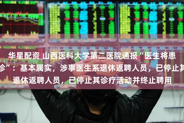华星配资 山西医科大学第二医院通报“医生将患者引荐到私立医院就诊”：基本属实，涉事医生系退休返聘人员，已停止其诊疗活动并终止聘用