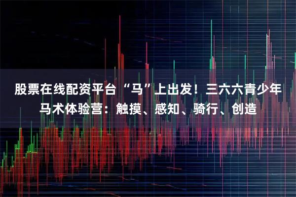 股票在线配资平台 “马”上出发！三六六青少年马术体验营：触摸、感知、骑行、创造