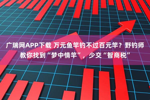 广瑞网APP下载 万元鱼竿钓不过百元竿？野钓师教你找到“梦中情竿”，少交“智商税”
