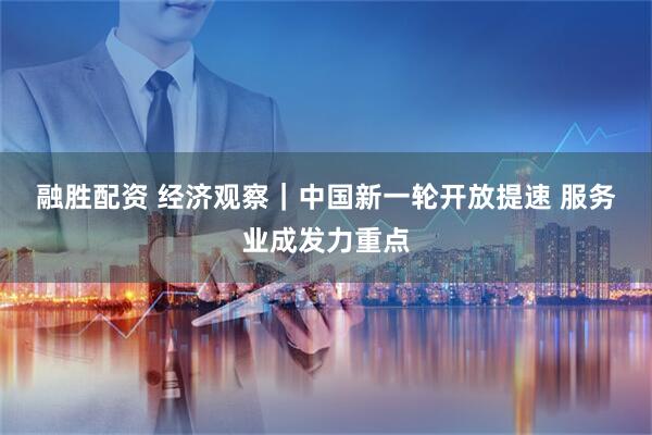 融胜配资 经济观察｜中国新一轮开放提速 服务业成发力重点