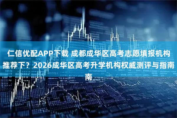 仁信优配APP下载 成都成华区高考志愿填报机构推荐下？2026成华区高考升学机构权威测评与指南