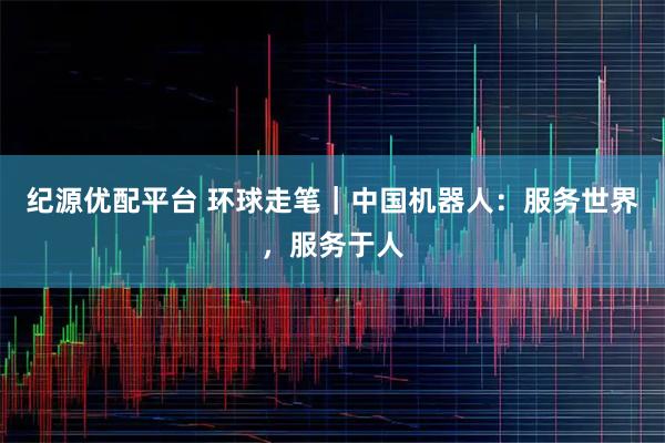 纪源优配平台 环球走笔｜中国机器人：服务世界，服务于人