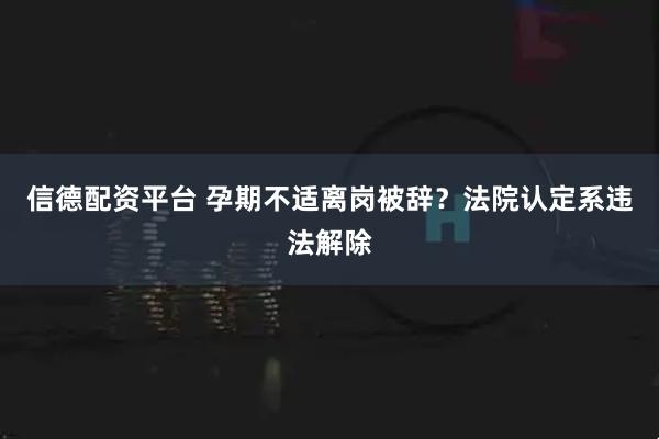 信德配资平台 孕期不适离岗被辞？法院认定系违法解除