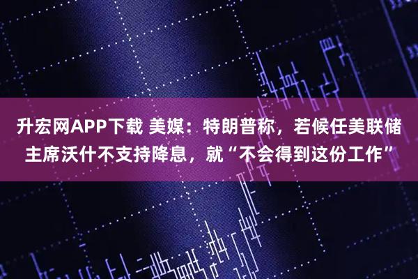 升宏网APP下载 美媒：特朗普称，若候任美联储主席沃什不支持降息，就“不会得到这份工作”