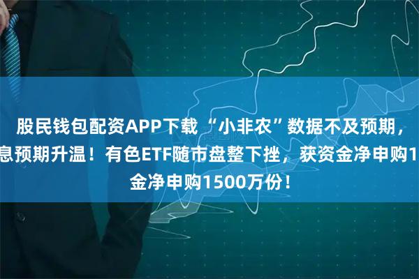 股民钱包配资APP下载 “小非农”数据不及预期，美联储降息预期升温！有色ETF随市盘整下挫，获资金净申购1500万份！