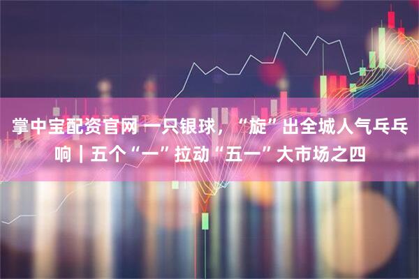 掌中宝配资官网 一只银球，“旋”出全城人气乓乓响｜五个“一”拉动“五一”大市场之四