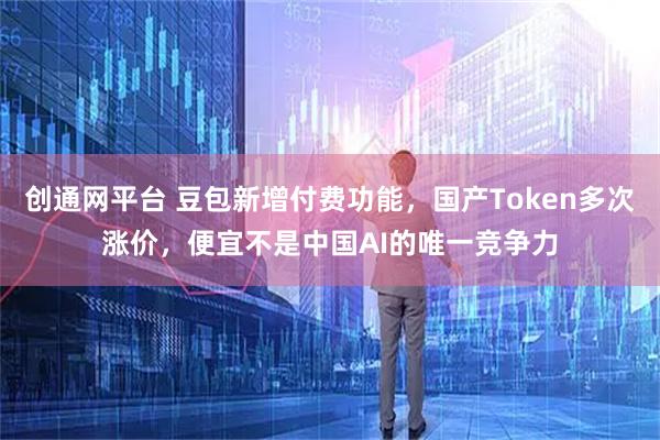 创通网平台 豆包新增付费功能，国产Token多次涨价，便宜不是中国AI的唯一竞争力
