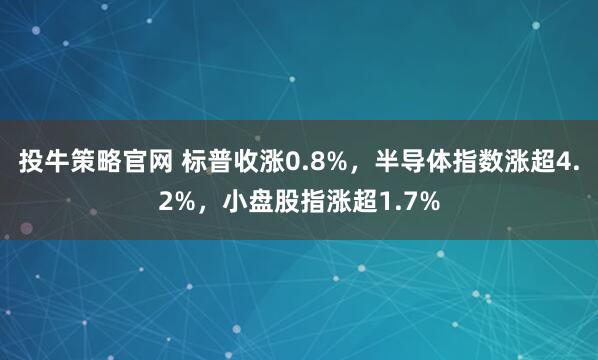 投牛策略官网 标普收涨0.8%，半导体指数涨超4.2%，小盘股指涨超1.7%