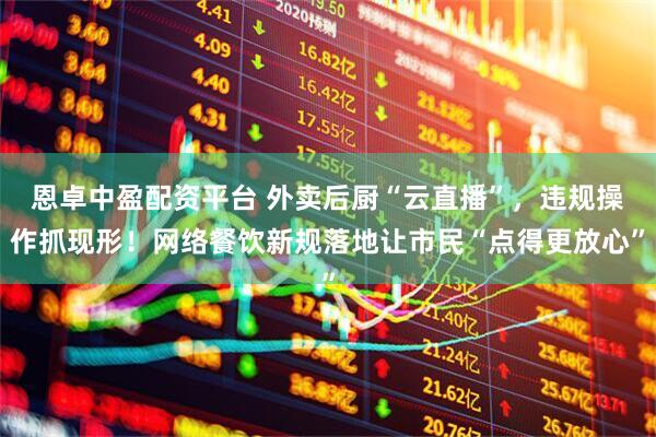 恩卓中盈配资平台 外卖后厨“云直播”，违规操作抓现形！网络餐饮新规落地让市民“点得更放心”